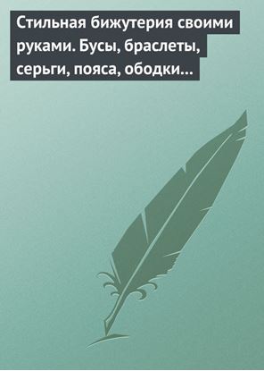 Обложка книги "Стильная бижутерия своими руками. Бусы, браслеты, серьги, пояса, ободки и заколки"