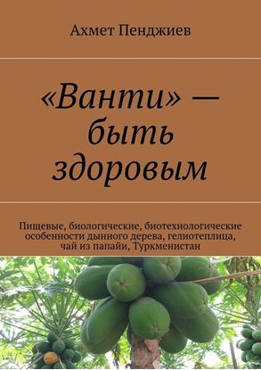 Обложка книги "«Ванти» – быть здоровым. Пищевые, биологические, биотехнологические особенности дынного дерева, гелиотеплица, чай из папайи, Туркменистан"