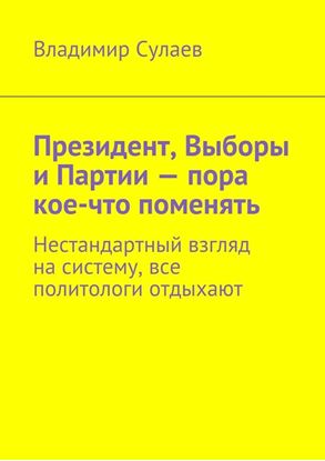 Обложка книги "Президент, Выборы и Партии – пора кое-что поменять. Нестандартный взгляд на систему, все политологи отдыхают"