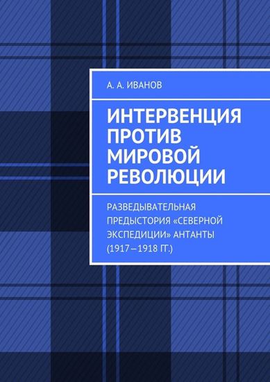 Обложка книги "Интервенция против мировой революции. Разведывательная предыстория «Северной экспедиции» Антанты (1917—1918 гг.)"