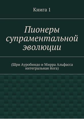 Обложка книги "Пионеры супраментальной эволюции. (Шри Ауробиндо и Мирра Альфасса интегральная йога). Книга 1"