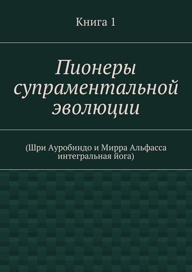 Обложка книги "Пионеры супраментальной эволюции. (Шри Ауробиндо и Мирра Альфасса интегральная йога). Книга 1"