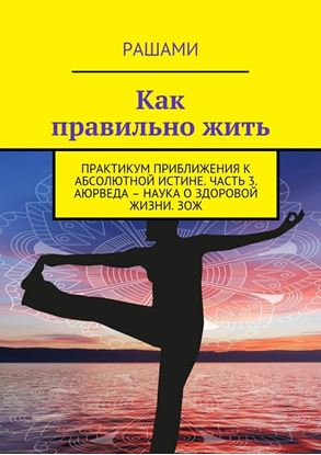 Обложка книги "Как правильно жить. Практикум приближения к абсолютной истине. Часть 3. Аюрведа – наука о здоровой жизни. ЗОЖ"