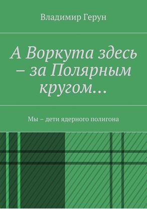Обложка книги "А Воркута здесь – за Полярным кругом… Мы – дети ядерного полигона"
