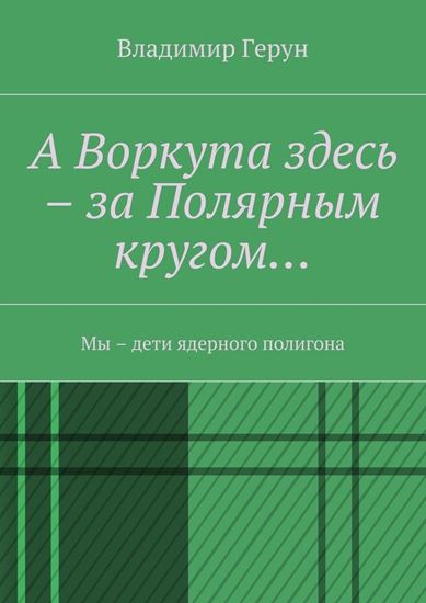 Обложка книги "А Воркута здесь – за Полярным кругом… Мы – дети ядерного полигона"