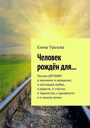 Обложка книги "Человек рождён для… Письмо ДРУЗЬЯМ о мужчинах и женщинах, о настоящей любви, о радости, о счастье, о творчестве, о духовности и о смысле жизни"