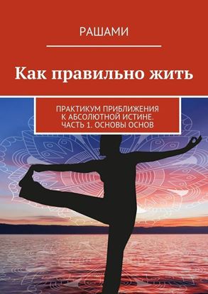 Обложка книги "Как правильно жить. Практикум приближения к Абсолютной Истине. Часть 1. Основы основ"